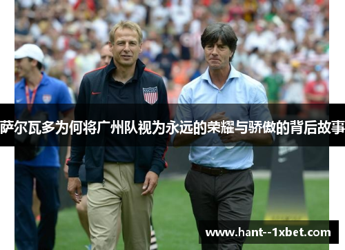 萨尔瓦多为何将广州队视为永远的荣耀与骄傲的背后故事