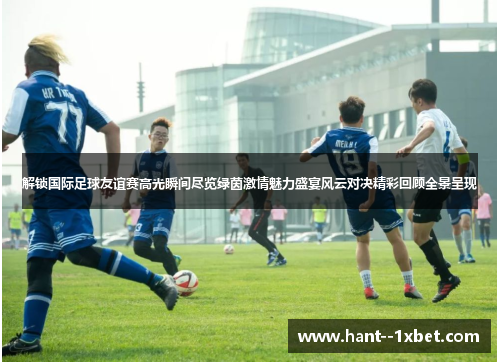 解锁国际足球友谊赛高光瞬间尽览绿茵激情魅力盛宴风云对决精彩回顾全景呈现