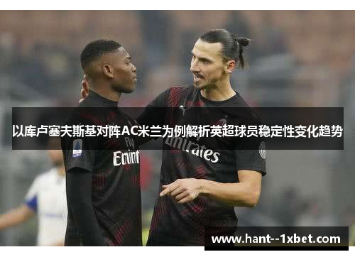 以库卢塞夫斯基对阵AC米兰为例解析英超球员稳定性变化趋势