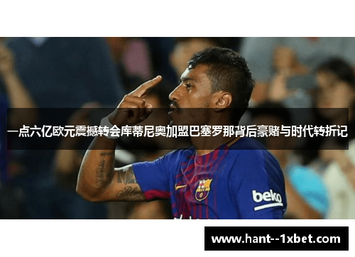 一点六亿欧元震撼转会库蒂尼奥加盟巴塞罗那背后豪赌与时代转折记 一点六亿欧元震撼转会库蒂尼奥加盟巴塞罗那背后豪赌与时代转折记