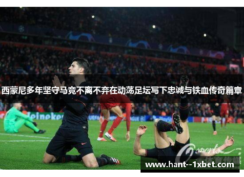 西蒙尼多年坚守马竞不离不弃在动荡足坛写下忠诚与铁血传奇篇章